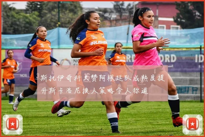 斯托伊奇科夫赞阿根廷队成熟度提升斯卡洛尼换人策略令人称道