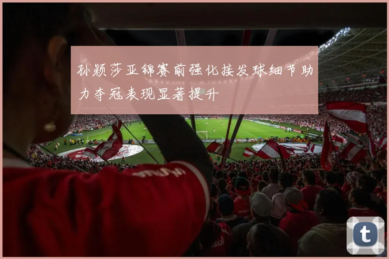 孙颖莎亚锦赛前强化接发球细节助力夺冠表现显著提升