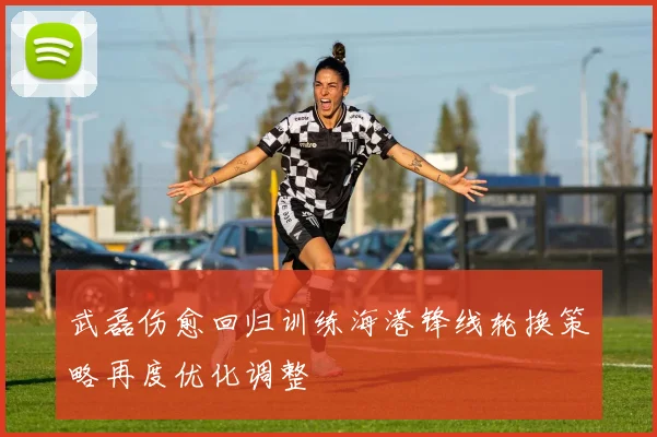 武磊伤愈回归训练海港锋线轮换策略再度优化调整