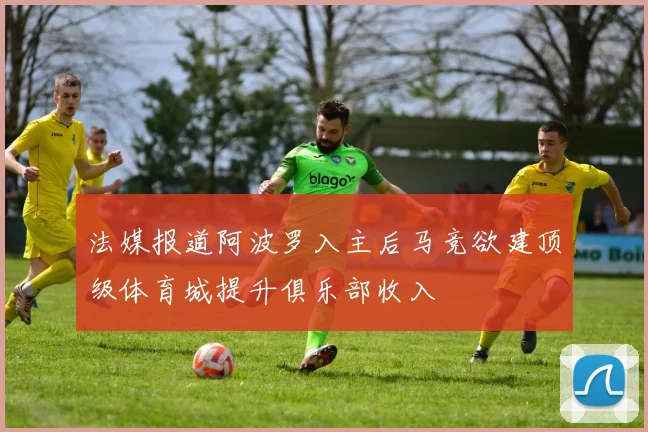 法媒报道阿波罗入主后马竞欲建顶级体育城提升俱乐部收入