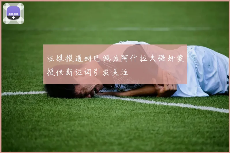法媒报道姆巴佩为阿什拉夫强奸案提供新证词引发关注