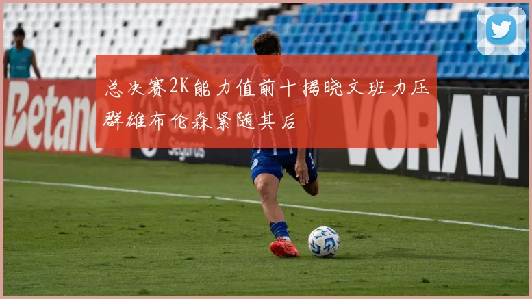 总决赛2K能力值前十揭晓文班力压群雄布伦森紧随其后