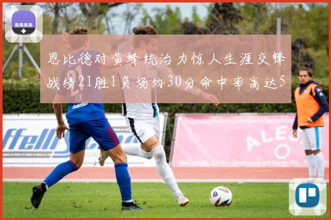 恩比德对黄蜂统治力惊人生涯交锋战绩21胜1负场均30分命中率高达57