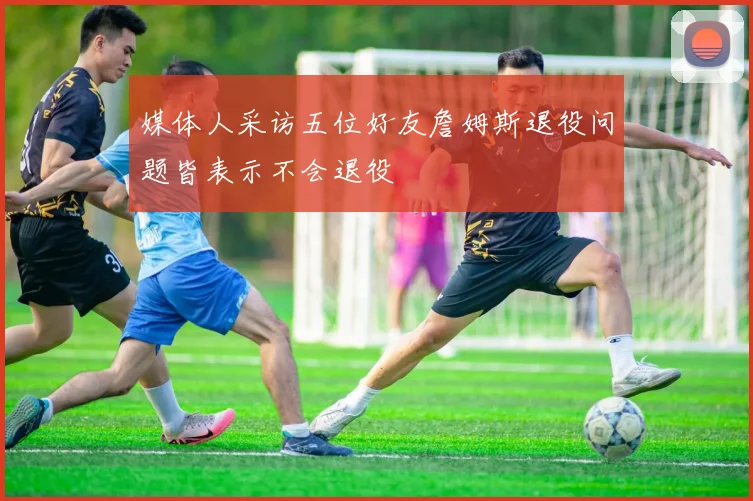 媒体人采访五位好友詹姆斯退役问题皆表示不会退役