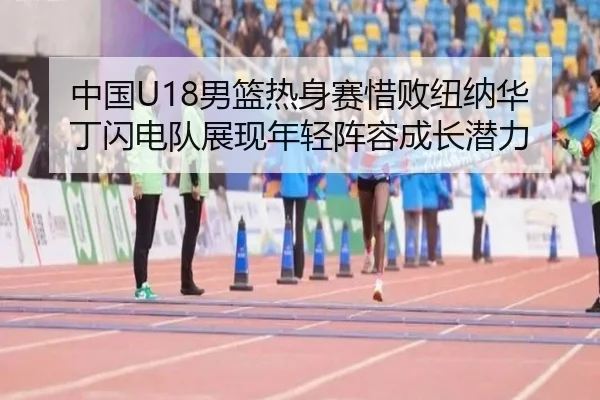 中国U18男篮热身赛惜败纽纳华丁闪电队展现年轻阵容成长潜力